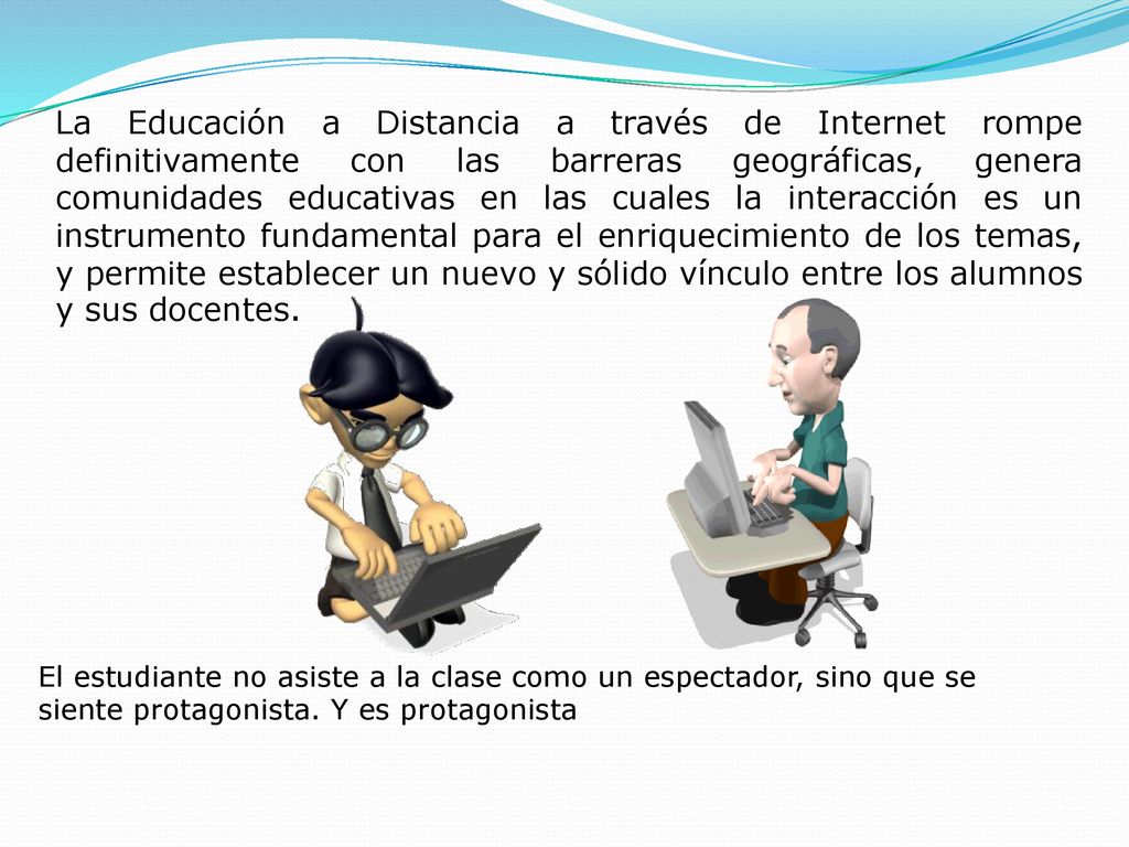 La Educación a Distancia a través de Internet rompe definitivamente con las barreras geográficas, genera comunidades educativas en las cuales la interacción es un instrumento fundamental para el enriquecimiento de los temas, y permite establecer un nuevo y sólido vínculo entre los alumnos y sus docentes.