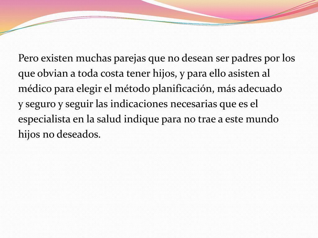 Pero existen muchas parejas que no desean ser padres por los que obvian a toda costa tener hijos, y para ello asisten al médico para elegir el método planificación, más adecuado y seguro y seguir las indicaciones necesarias que es el especialista en la salud indique para no trae a este mundo hijos no deseados.