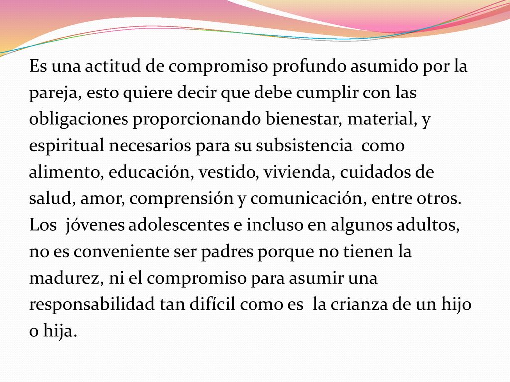 Es una actitud de compromiso profundo asumido por la pareja, esto quiere decir que debe cumplir con las obligaciones proporcionando bienestar, material, y espiritual necesarios para su subsistencia como alimento, educación, vestido, vivienda, cuidados de salud, amor, comprensión y comunicación, entre otros.