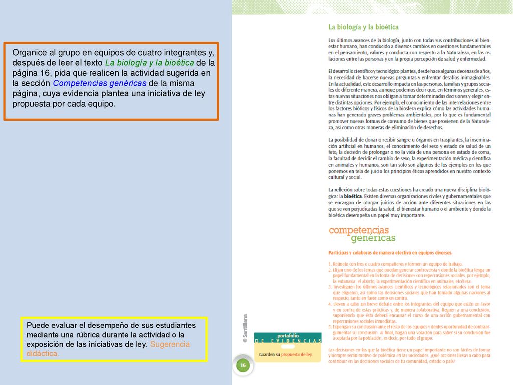 Organice al grupo en equipos de cuatro integrantes y, después de leer el texto La biología y la bioética de la página 16, pida que realicen la actividad sugerida en la sección Competencias genéricas de la misma página, cuya evidencia plantea una iniciativa de ley propuesta por cada equipo.