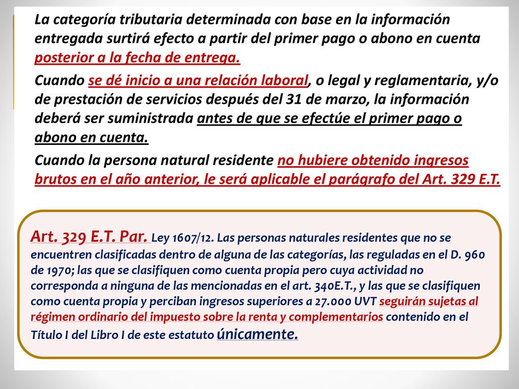 La categoría tributaria determinada con base en la información entregada surtirá efecto a partir del primer pago o abono en cuenta posterior a la fecha de entrega. Cuando se dé inicio a una relación laboral, o legal y reglamentaria, y/o de prestación de servicios después del 31 de marzo, la información deberá ser suministrada antes de que se efectúe el primer pago o abono en cuenta. Cuando la persona natural residente no hubiere obtenido ingresos brutos en el año anterior, le será aplicable el parágrafo del Art. 329 E.T.