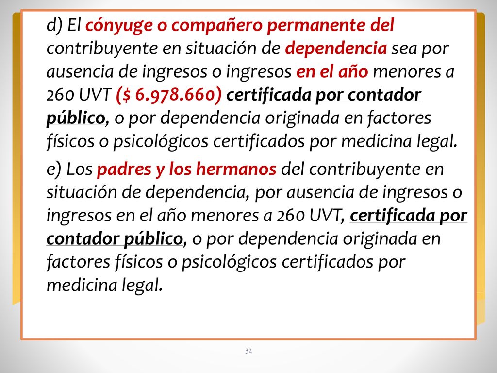 d) El cónyuge o compañero permanente del contribuyente en situación de dependencia sea por ausencia de ingresos o ingresos en el año menores a 260 UVT ($ ) certificada por contador público, o por dependencia originada en factores físicos o psicológicos certificados por medicina legal.