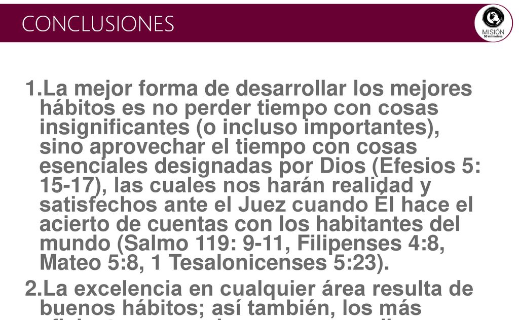 La mejor forma de desarrollar los mejores hábitos es no perder tiempo con cosas insignificantes (o incluso importantes), sino aprovechar el tiempo con cosas esenciales designadas por Dios (Efesios 5: 15-17), las cuales nos harán realidad y satisfechos ante el Juez cuando Él hace el acierto de cuentas con los habitantes del mundo (Salmo 119: 9-11, Filipenses 4:8, Mateo 5:8, 1 Tesalonicenses 5:23).