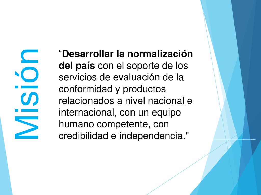 Desarrollar la normalización del país con el soporte de los servicios de evaluación de la conformidad y productos relacionados a nivel nacional e internacional, con un equipo humano competente, con credibilidad e independencia.
