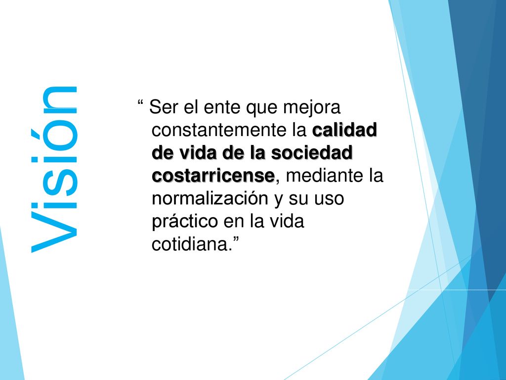 Ser el ente que mejora constantemente la calidad de vida de la sociedad costarricense, mediante la normalización y su uso práctico en la vida cotidiana.