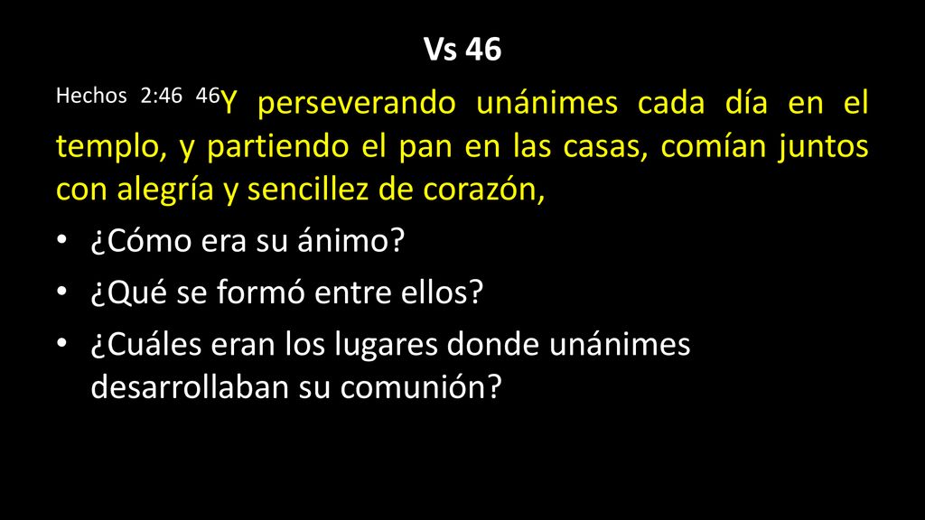 Vs 46 Hechos 2:46 46Y perseverando unánimes cada día en el templo, y partiendo el pan en las casas, comían juntos con alegría y sencillez de corazón,