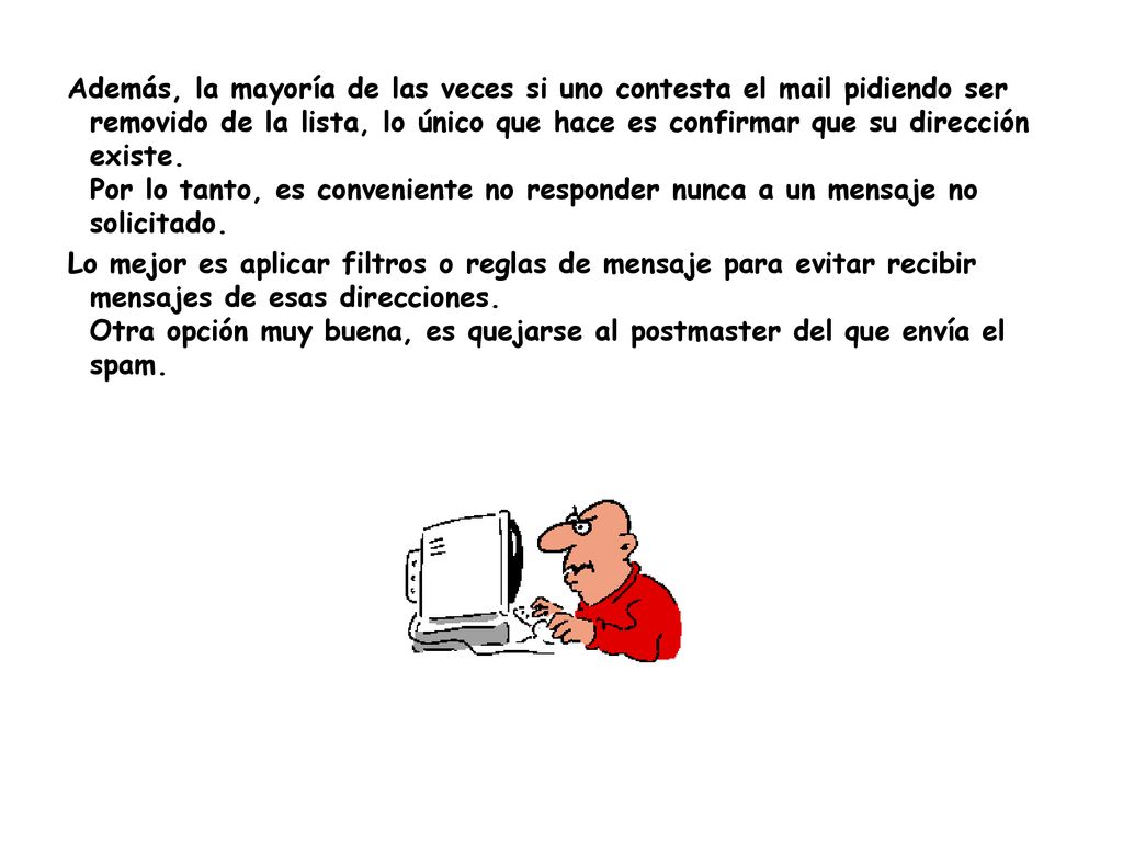 Además, la mayoría de las veces si uno contesta el mail pidiendo ser removido de la lista, lo único que hace es confirmar que su dirección existe. Por lo tanto, es conveniente no responder nunca a un mensaje no solicitado.