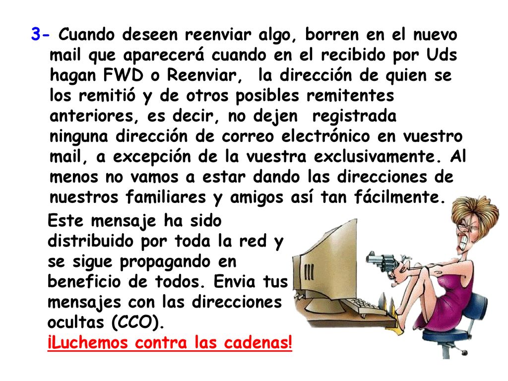 3- Cuando deseen reenviar algo, borren en el nuevo mail que aparecerá cuando en el recibido por Uds hagan FWD o Reenviar, la dirección de quien se los remitió y de otros posibles remitentes anteriores, es decir, no dejen registrada ninguna dirección de correo electrónico en vuestro mail, a excepción de la vuestra exclusivamente. Al menos no vamos a estar dando las direcciones de nuestros familiares y amigos así tan fácilmente.