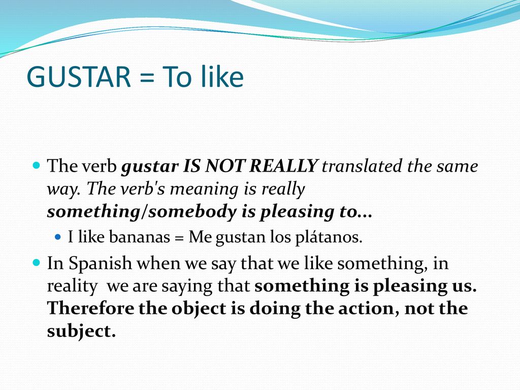 GUSTAR = To like The verb gustar IS NOT REALLY translated the same way. The verb s meaning is really something/somebody is pleasing to...