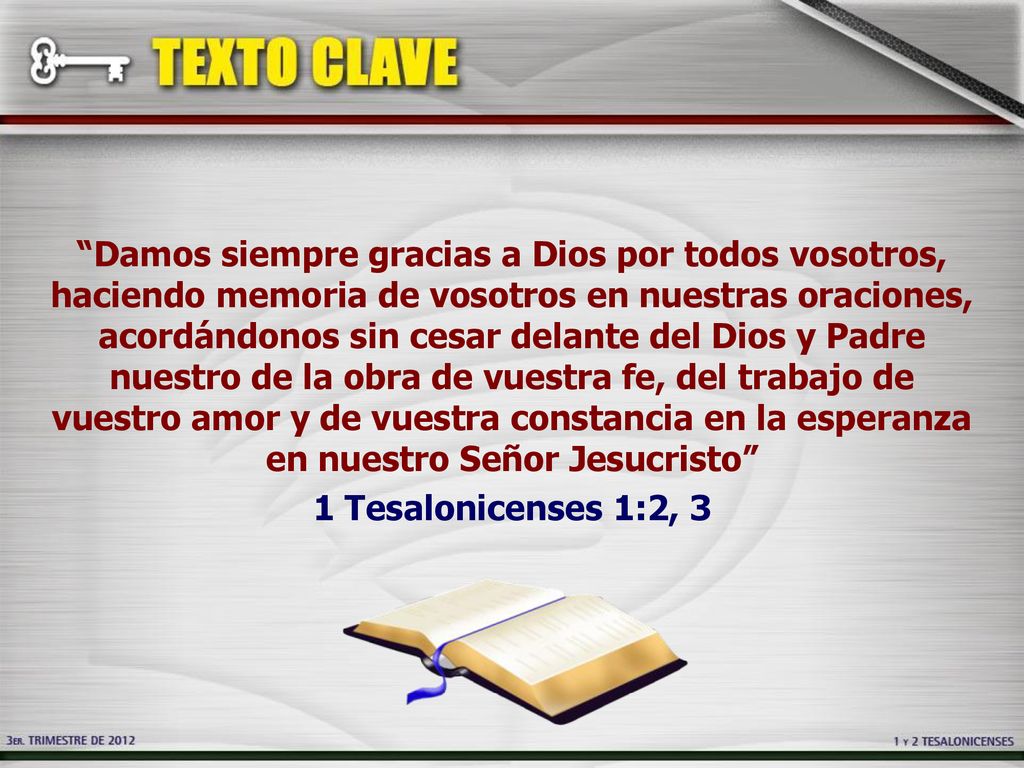 Damos siempre gracias a Dios por todos vosotros, haciendo memoria de vosotros en nuestras oraciones, acordándonos sin cesar delante del Dios y Padre nuestro de la obra de vuestra fe, del trabajo de vuestro amor y de vuestra constancia en la esperanza en nuestro Señor Jesucristo 1 Tesalonicenses 1:2, 3