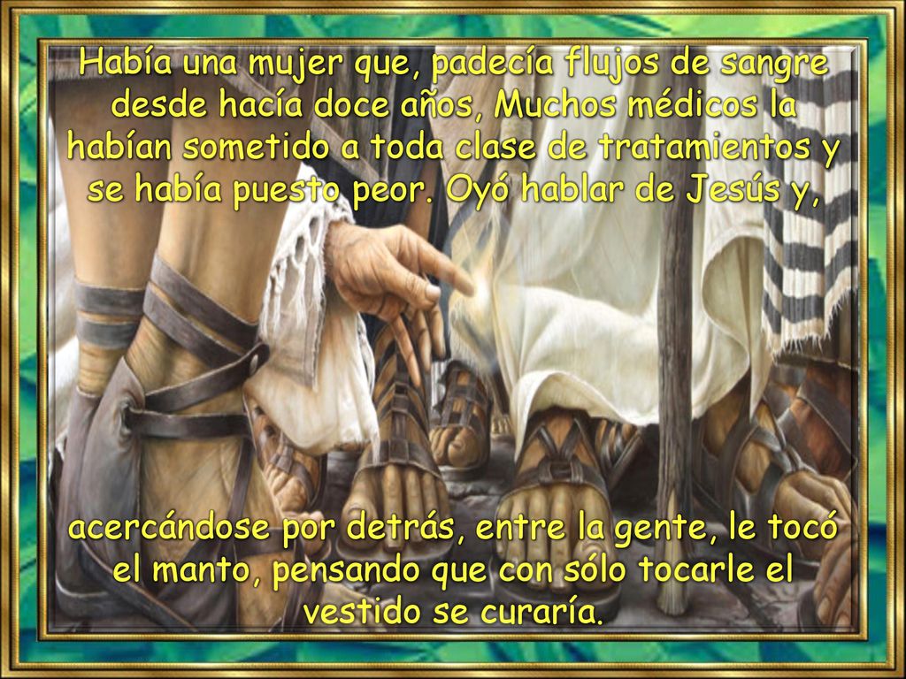 Había una mujer que, padecía flujos de sangre desde hacía doce años, Muchos médicos la habían sometido a toda clase de tratamientos y se había puesto peor. Oyó hablar de Jesús y,