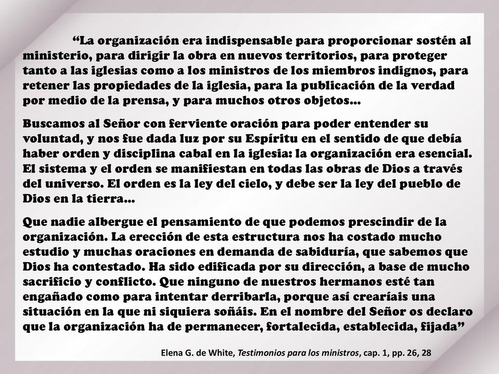La organización era indispensable para proporcionar sostén al ministerio, para dirigir la obra en nuevos territorios, para proteger tanto a las iglesias como a los ministros de los miembros indignos, para retener las propiedades de la iglesia, para la publicación de la verdad por medio de la prensa, y para muchos otros objetos…