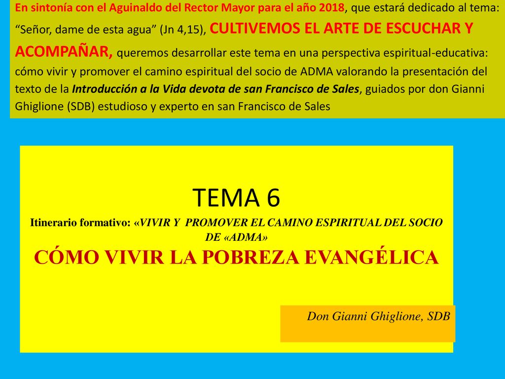 En sintonía con el Aguinaldo del Rector Mayor para el año 2018, que estará dedicado al tema: Señor, dame de esta agua (Jn 4,15), CULTIVEMOS EL ARTE DE ESCUCHAR Y ACOMPAÑAR, queremos desarrollar este tema en una perspectiva espiritual-educativa: cómo vivir y promover el camino espiritual del socio de ADMA valorando la presentación del texto de la Introducción a la Vida devota de san Francisco de Sales, guiados por don Gianni Ghiglione (SDB) estudioso y experto en san Francisco de Sales