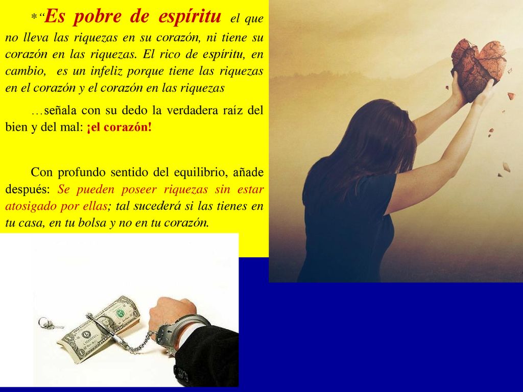 * Es pobre de espíritu el que no lleva las riquezas en su corazón, ni tiene su corazón en las riquezas. El rico de espíritu, en cambio, es un infeliz porque tiene las riquezas en el corazón y el corazón en las riquezas