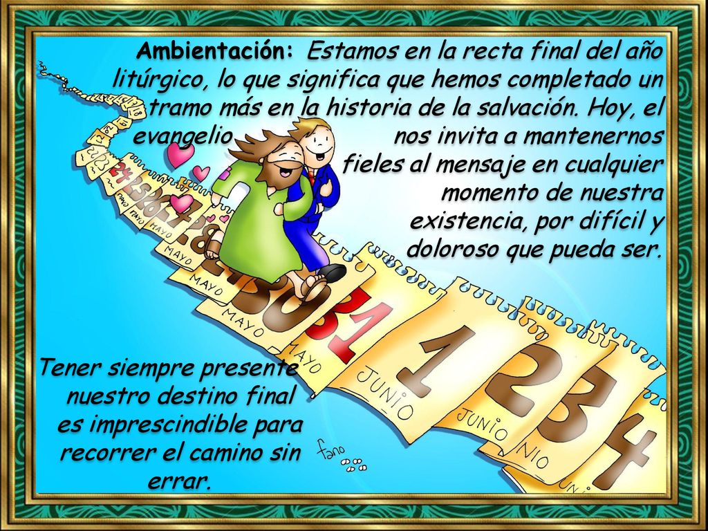 Ambientación: Estamos en la recta final del año litúrgico, lo que significa que hemos completado un tramo más en la historia de la salvación. Hoy, el evangelio nos invita a mantenernos fieles al mensaje en cualquier momento de nuestra existencia, por difícil y doloroso que pueda ser.