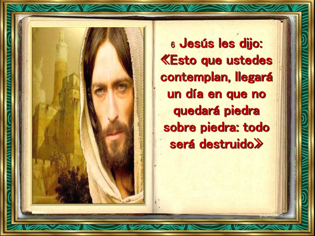 6 Jesús les dijo: «Esto que ustedes contemplan, llegará un día en que no quedará piedra sobre piedra: todo será destruido»