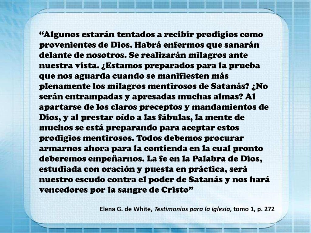 Algunos estarán tentados a recibir prodigios como provenientes de Dios. Habrá enfermos que sanarán delante de nosotros. Se realizarán milagros ante nuestra vista. ¿Estamos preparados para la prueba que nos aguarda cuando se manifiesten más plenamente los milagros mentirosos de Satanás ¿No serán entrampadas y apresadas muchas almas Al apartarse de los claros preceptos y mandamientos de Dios, y al prestar oído a las fábulas, la mente de muchos se está preparando para aceptar estos prodigios mentirosos. Todos debemos procurar armarnos ahora para la contienda en la cual pronto deberemos empeñarnos. La fe en la Palabra de Dios, estudiada con oración y puesta en práctica, será nuestro escudo contra el poder de Satanás y nos hará vencedores por la sangre de Cristo