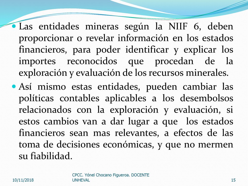Las entidades mineras según la NIIF 6, deben proporcionar o revelar información en los estados financieros, para poder identificar y explicar los importes reconocidos que procedan de la exploración y evaluación de los recursos minerales.