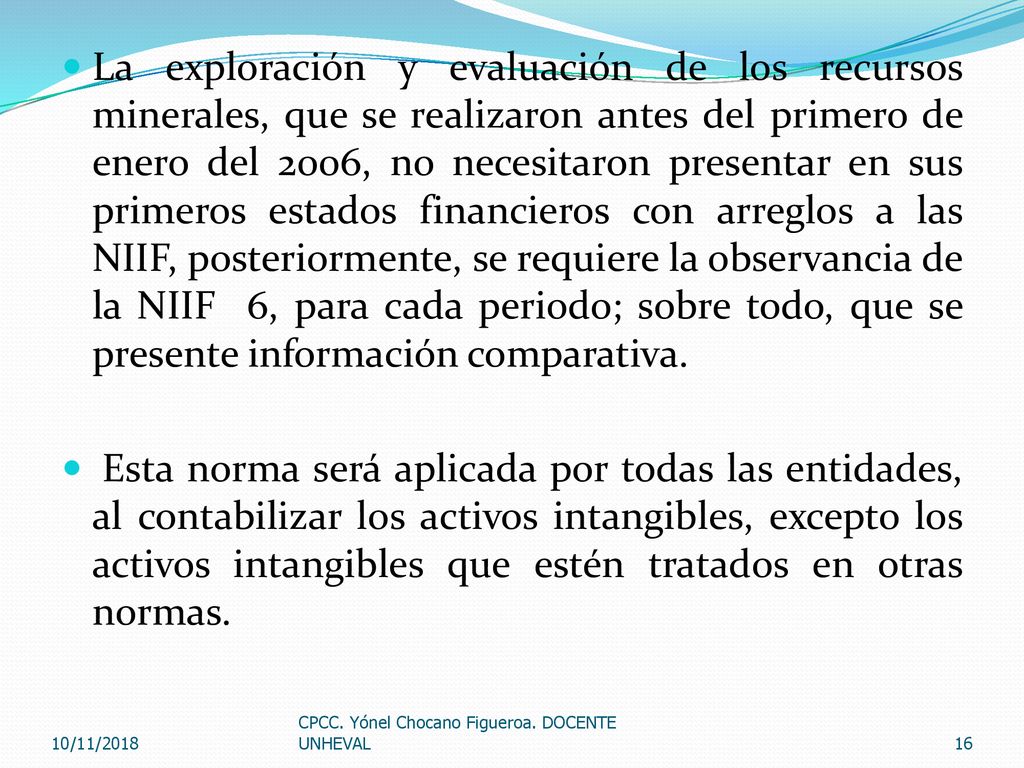 La exploración y evaluación de los recursos minerales, que se realizaron antes del primero de enero del 2006, no necesitaron presentar en sus primeros estados financieros con arreglos a las NIIF, posteriormente, se requiere la observancia de la NIIF 6, para cada periodo; sobre todo, que se presente información comparativa.