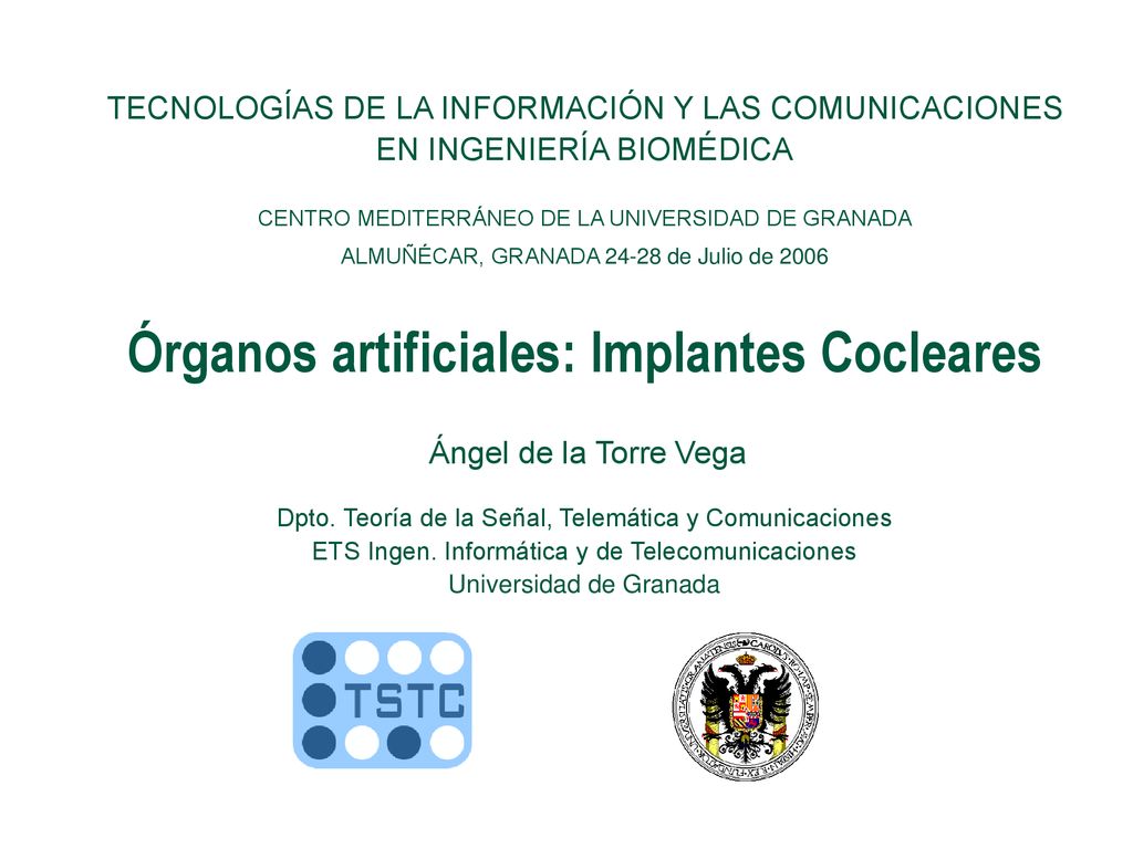 TECNOLOGÍAS DE LA INFORMACIÓN Y LAS COMUNICACIONES EN INGENIERÍA BIOMÉDICA CENTRO MEDITERRÁNEO DE LA UNIVERSIDAD DE GRANADA ALMUÑÉCAR, GRANADA de Julio de 2006 Órganos artificiales: Implantes Cocleares Ángel de la Torre Vega Dpto.