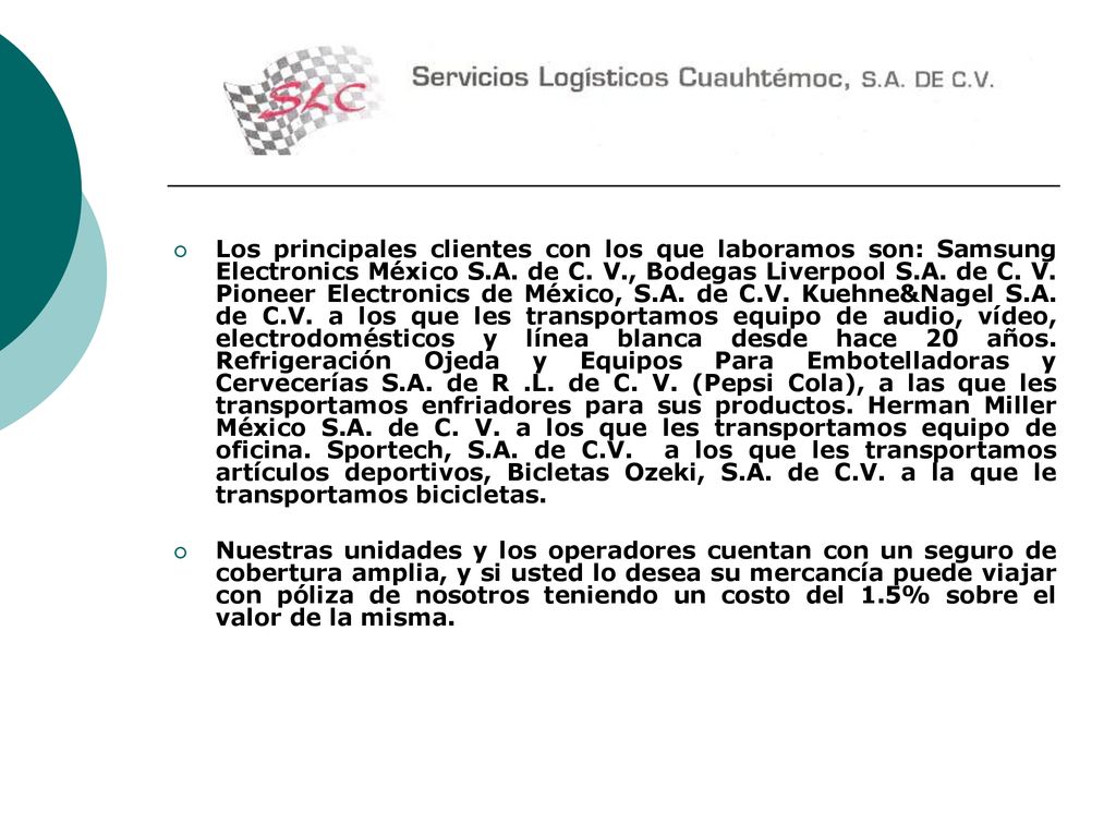 Los principales clientes con los que laboramos son: Samsung Electronics México S.A. de C. V., Bodegas Liverpool S.A. de C. V. Pioneer Electronics de México, S.A. de C.V. Kuehne&Nagel S.A. de C.V. a los que les transportamos equipo de audio, vídeo, electrodomésticos y línea blanca desde hace 20 años. Refrigeración Ojeda y Equipos Para Embotelladoras y Cervecerías S.A. de R .L. de C. V. (Pepsi Cola), a las que les transportamos enfriadores para sus productos. Herman Miller México S.A. de C. V. a los que les transportamos equipo de oficina. Sportech, S.A. de C.V. a los que les transportamos artículos deportivos, Bicletas Ozeki, S.A. de C.V. a la que le transportamos bicicletas.