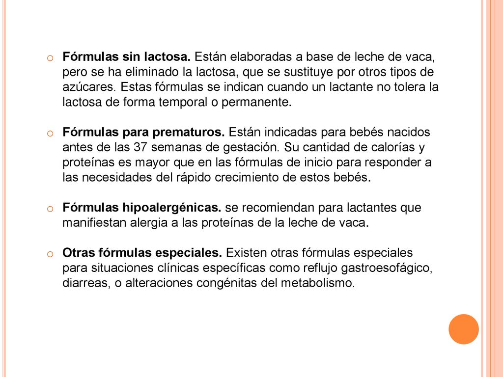 Fórmulas sin lactosa. Están elaboradas a base de leche de vaca, pero se ha eliminado la lactosa, que se sustituye por otros tipos de azúcares. Estas fórmulas se indican cuando un lactante no tolera la lactosa de forma temporal o permanente.