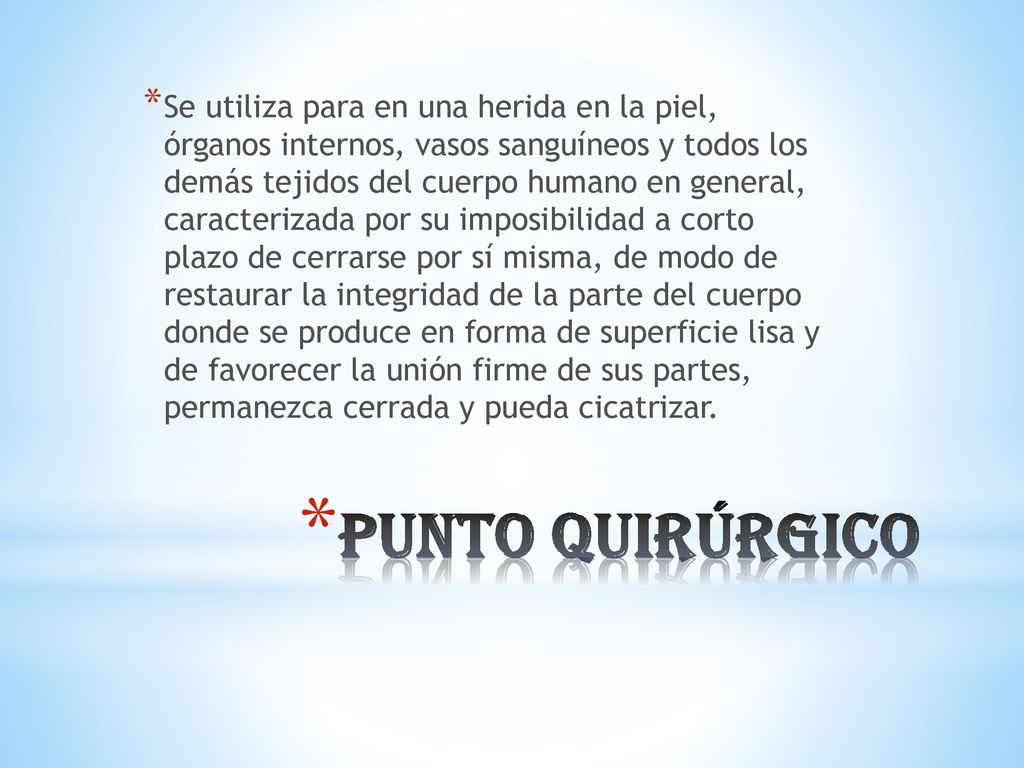 Se utiliza para en una herida en la piel, órganos internos, vasos sanguíneos y todos los demás tejidos del cuerpo humano en general, caracterizada por su imposibilidad a corto plazo de cerrarse por sí misma, de modo de restaurar la integridad de la parte del cuerpo donde se produce en forma de superficie lisa y de favorecer la unión firme de sus partes, permanezca cerrada y pueda cicatrizar.