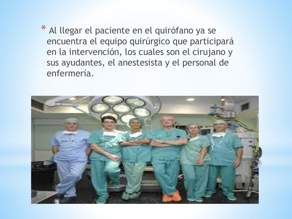 Al llegar el paciente en el quirófano ya se encuentra el equipo quirúrgico que participará en la intervención, los cuales son el cirujano y sus ayudantes, el anestesista y el personal de enfermería.
