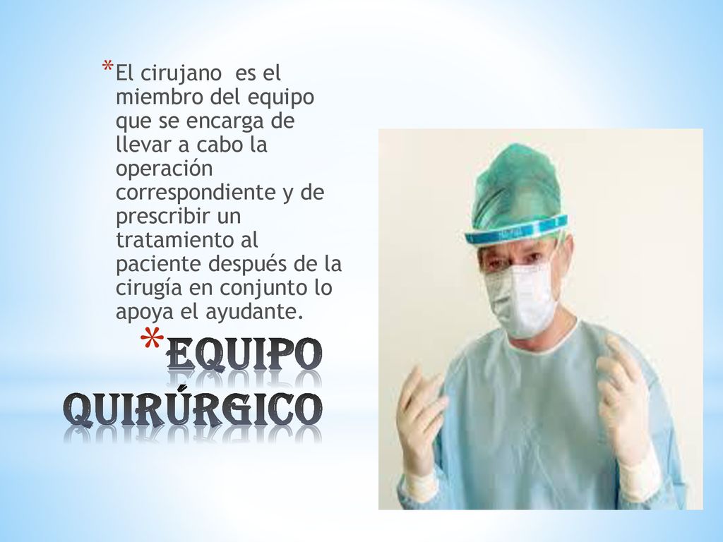El cirujano es el miembro del equipo que se encarga de llevar a cabo la operación correspondiente y de prescribir un tratamiento al paciente después de la cirugía en conjunto lo apoya el ayudante.