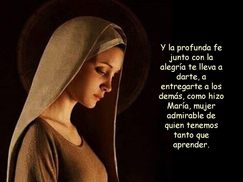 Y la profunda fe junto con la alegría te lleva a darte, a entregarte a los demás, como hizo María, mujer admirable de quien tenemos tanto que aprender.
