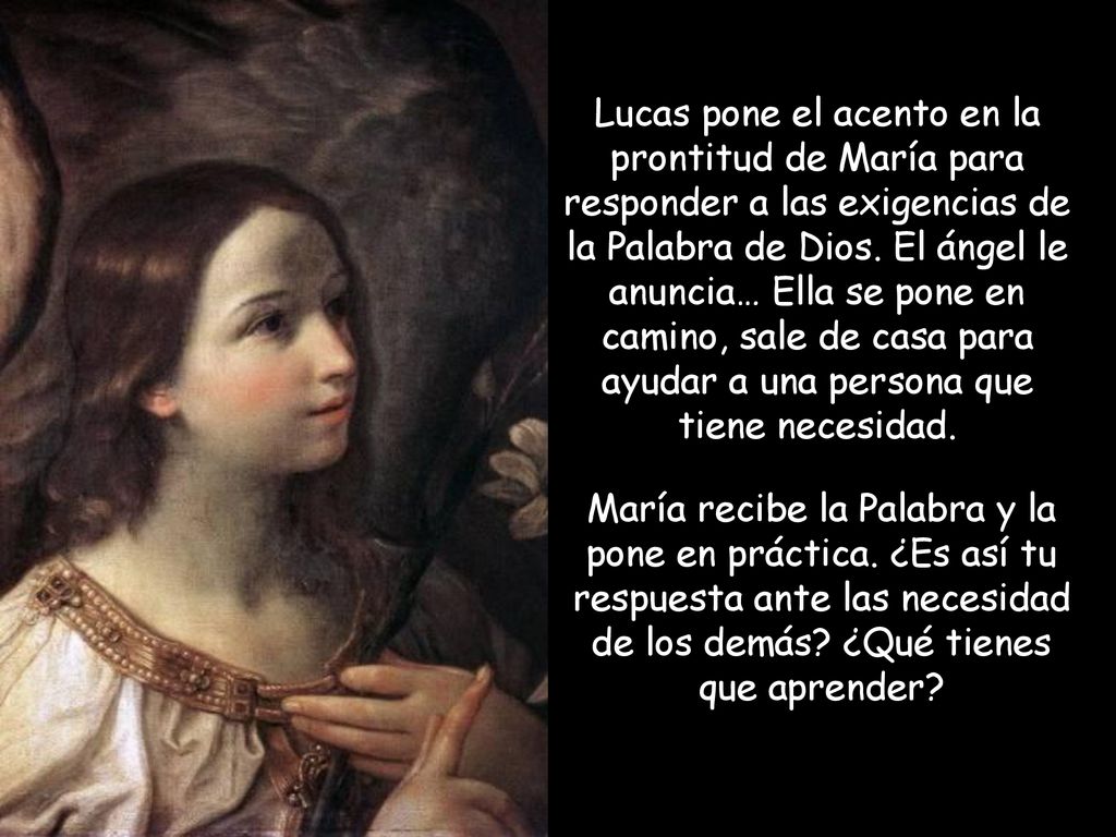 Lucas pone el acento en la prontitud de María para responder a las exigencias de la Palabra de Dios. El ángel le anuncia… Ella se pone en camino, sale de casa para ayudar a una persona que tiene necesidad.