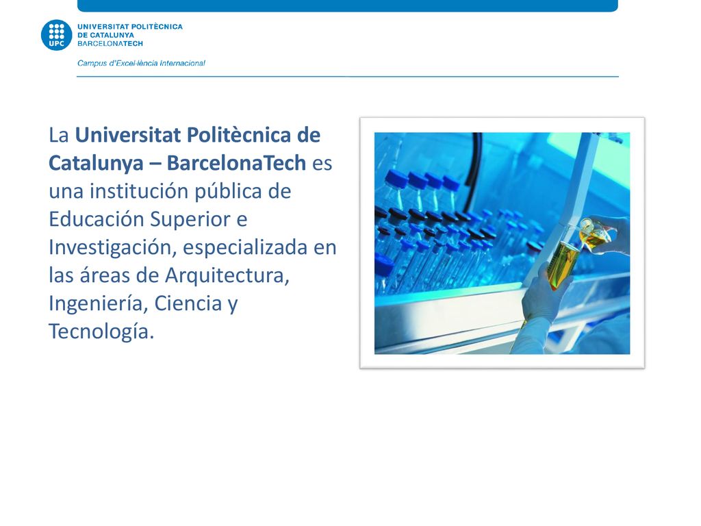 La Universitat Politècnica de Catalunya – BarcelonaTech es una institución pública de Educación Superior e Investigación, especializada en las áreas de Arquitectura, Ingeniería, Ciencia y Tecnología.