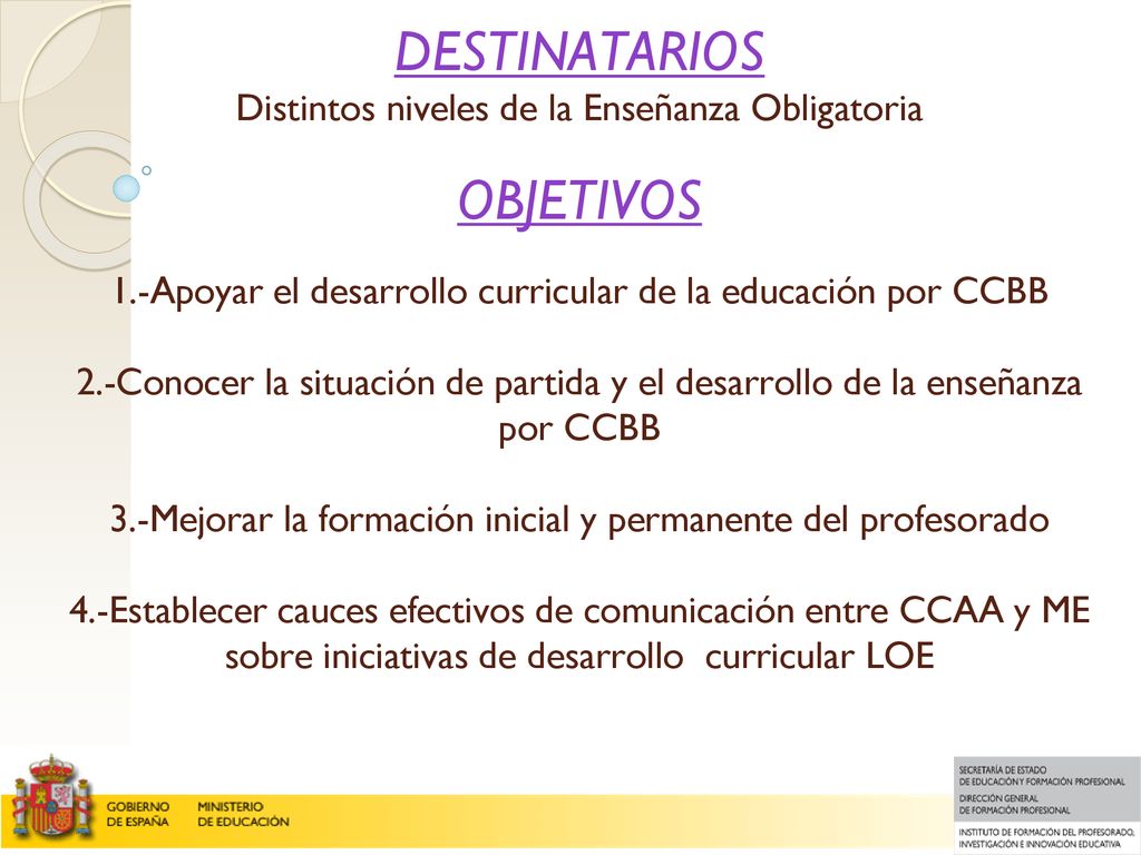 DESTINATARIOS Distintos niveles de la Enseñanza Obligatoria OBJETIVOS 1.-Apoyar el desarrollo curricular de la educación por CCBB 2.-Conocer la situación de partida y el desarrollo de la enseñanza por CCBB 3.-Mejorar la formación inicial y permanente del profesorado 4.-Establecer cauces efectivos de comunicación entre CCAA y ME sobre iniciativas de desarrollo curricular LOE