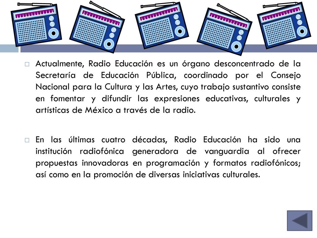 Actualmente, Radio Educación es un órgano desconcentrado de la Secretaría de Educación Pública, coordinado por el Consejo Nacional para la Cultura y las Artes, cuyo trabajo sustantivo consiste en fomentar y difundir las expresiones educativas, culturales y artísticas de México a través de la radio.