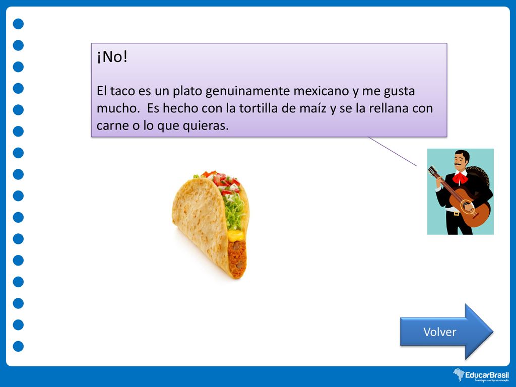 ¡No! El taco es un plato genuinamente mexicano y me gusta mucho. Es hecho con la tortilla de maíz y se la rellana con carne o lo que quieras.