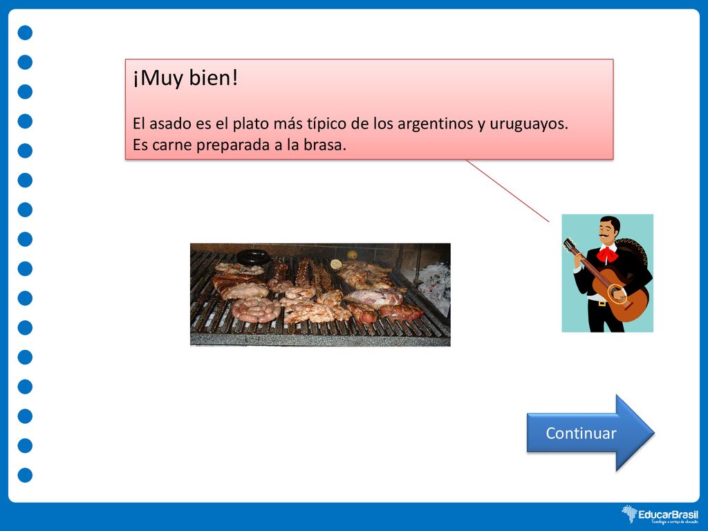 ¡Muy bien! El asado es el plato más típico de los argentinos y uruguayos. Es carne preparada a la brasa.