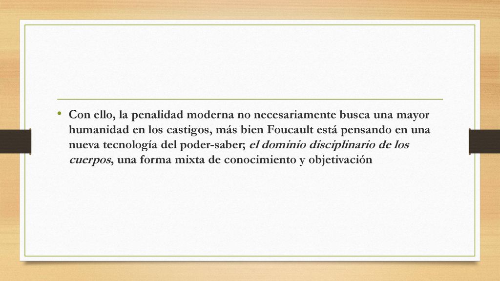 Con ello, la penalidad moderna no necesariamente busca una mayor humanidad en los castigos, más bien Foucault está pensando en una nueva tecnología del poder-saber; el dominio disciplinario de los cuerpos, una forma mixta de conocimiento y objetivación