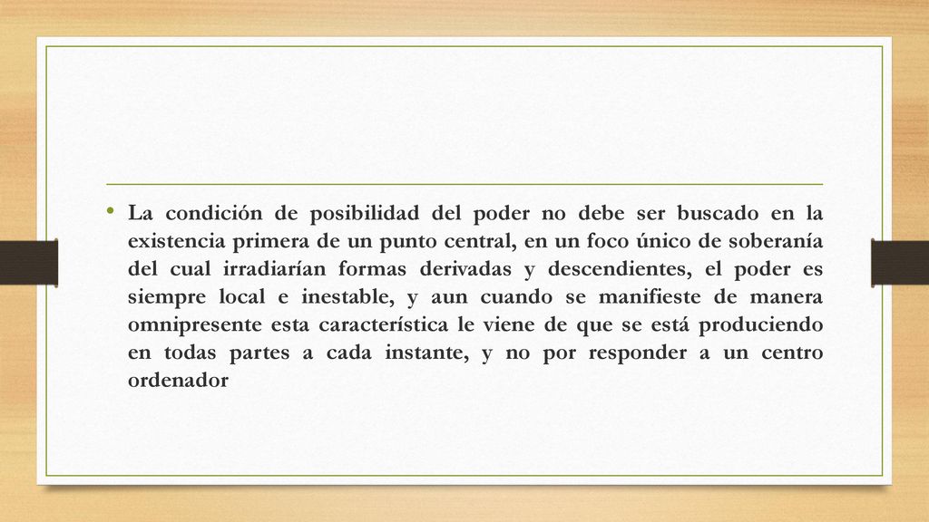 La condición de posibilidad del poder no debe ser buscado en la existencia primera de un punto central, en un foco único de soberanía del cual irradiarían formas derivadas y descendientes, el poder es siempre local e inestable, y aun cuando se manifieste de manera omnipresente esta característica le viene de que se está produciendo en todas partes a cada instante, y no por responder a un centro ordenador