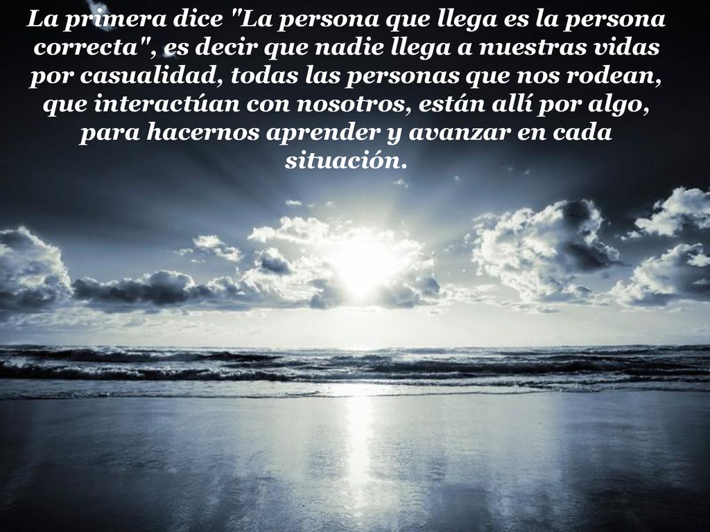 La primera dice La persona que llega es la persona correcta , es decir que nadie llega a nuestras vidas por casualidad, todas las personas que nos rodean, que interactúan con nosotros, están allí por algo, para hacernos aprender y avanzar en cada situación.