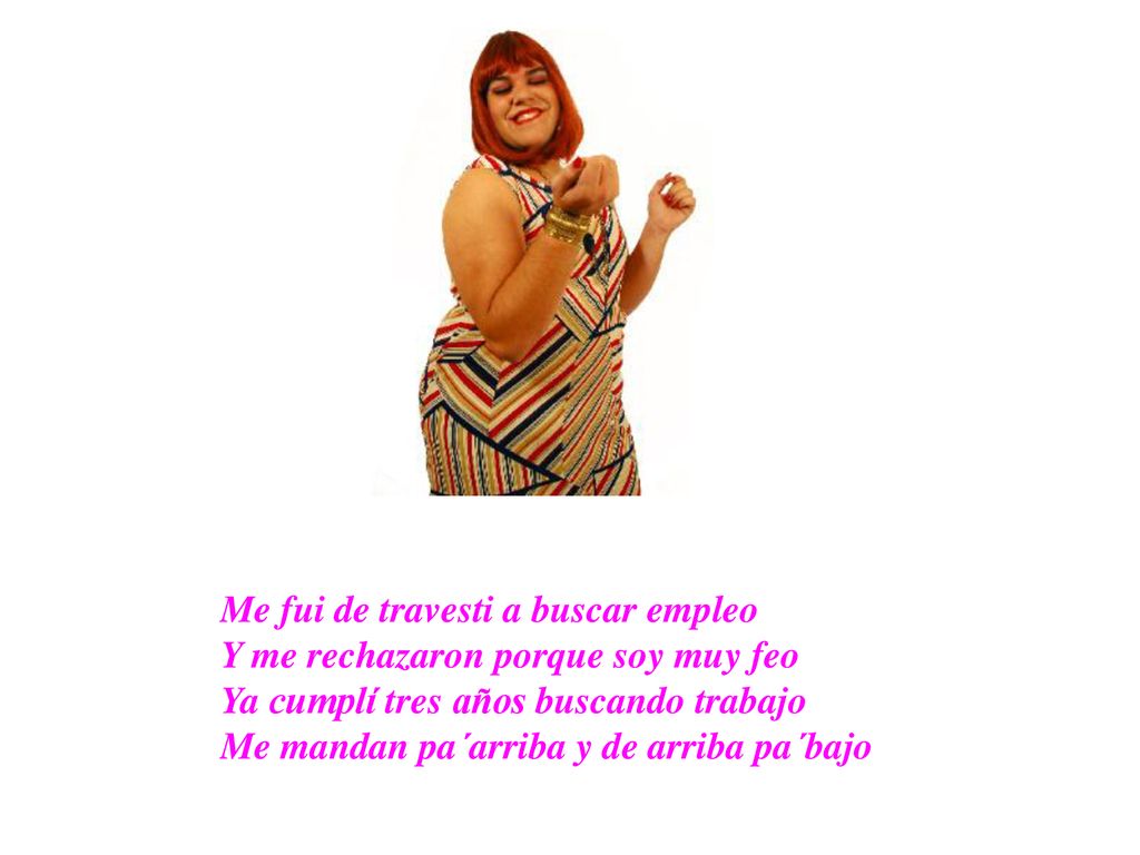 Me fui de travesti a buscar empleo Y me rechazaron porque soy muy feo Ya cumplí tres años buscando trabajo Me mandan pa´arriba y de arriba pa´bajo