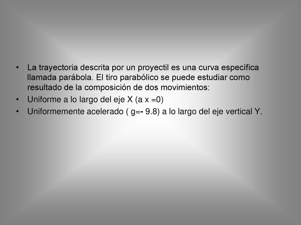 La trayectoria descrita por un proyectil es una curva específica llamada parábola. El tiro parabólico se puede estudiar como resultado de la composición de dos movimientos: