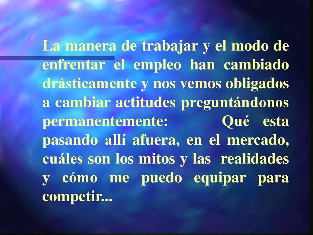 La manera de trabajar y el modo de enfrentar el empleo han cambiado drásticamente y nos vemos obligados a cambiar actitudes preguntándonos permanentemente: Qué esta pasando allí afuera, en el mercado, cuáles son los mitos y las realidades y cómo me puedo equipar para competir...