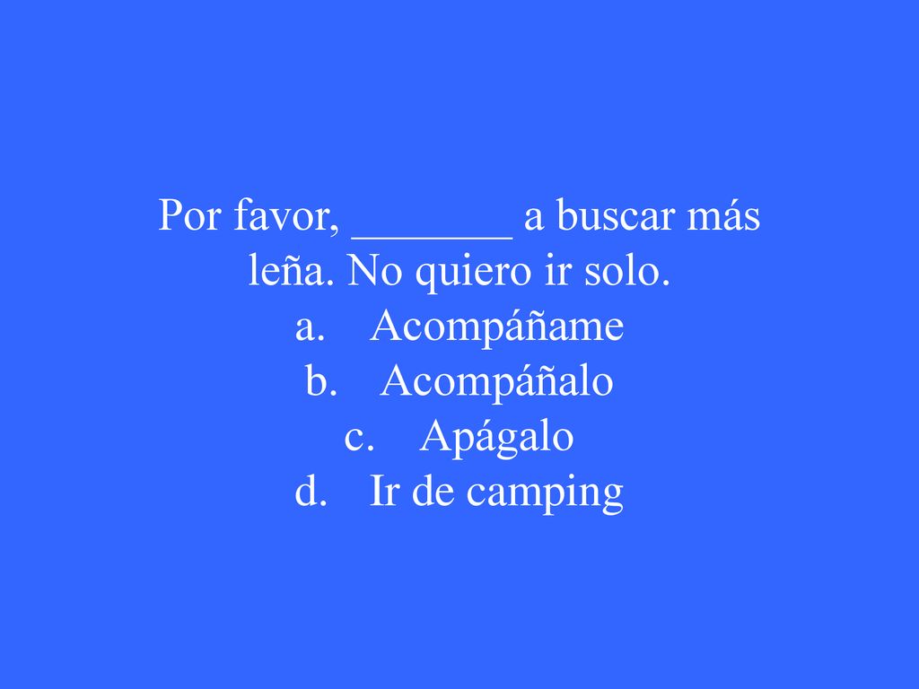 Por favor, _______ a buscar más leña. No quiero ir solo.