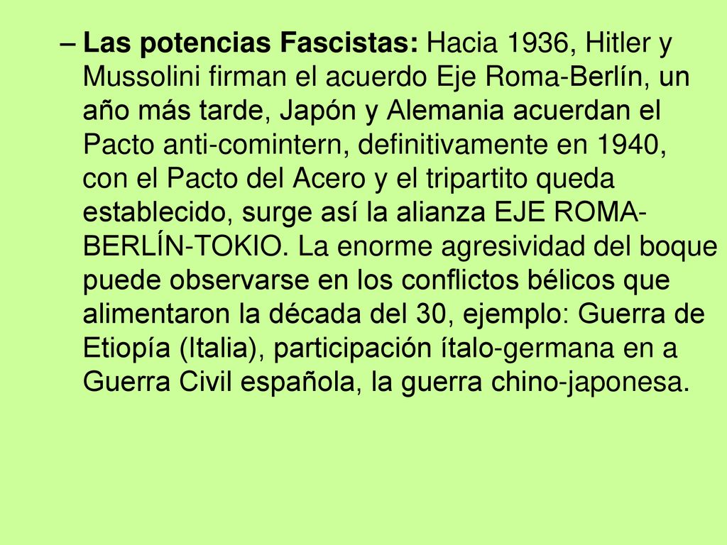 Las potencias Fascistas: Hacia 1936, Hitler y Mussolini firman el acuerdo Eje Roma-Berlín, un año más tarde, Japón y Alemania acuerdan el Pacto anti-comintern, definitivamente en 1940, con el Pacto del Acero y el tripartito queda establecido, surge así la alianza EJE ROMA-BERLÍN-TOKIO.