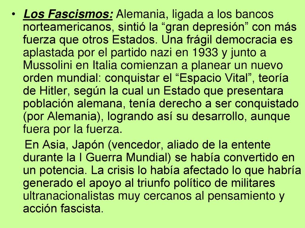 Los Fascismos: Alemania, ligada a los bancos norteamericanos, sintió la gran depresión con más fuerza que otros Estados. Una frágil democracia es aplastada por el partido nazi en 1933 y junto a Mussolini en Italia comienzan a planear un nuevo orden mundial: conquistar el Espacio Vital , teoría de Hitler, según la cual un Estado que presentara población alemana, tenía derecho a ser conquistado (por Alemania), logrando así su desarrollo, aunque fuera por la fuerza.