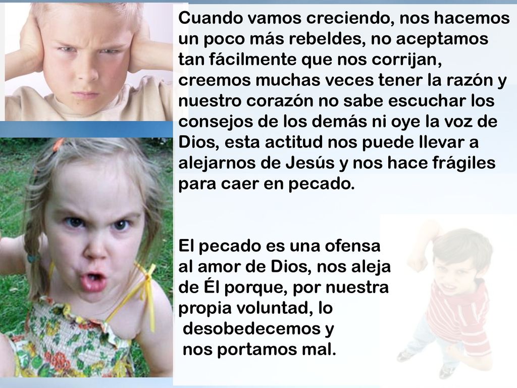 Cuando vamos creciendo, nos hacemos un poco más rebeldes, no aceptamos tan fácilmente que nos corrijan, creemos muchas veces tener la razón y nuestro corazón no sabe escuchar los consejos de los demás ni oye la voz de Dios, esta actitud nos puede llevar a alejarnos de Jesús y nos hace frágiles para caer en pecado.