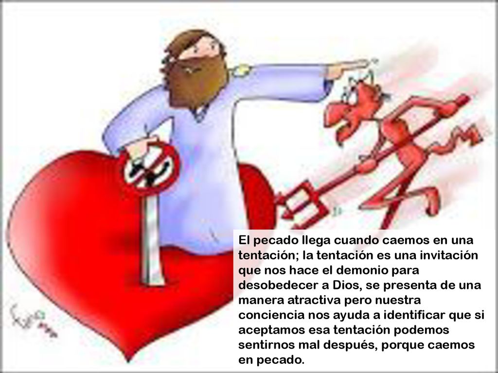 El pecado llega cuando caemos en una tentación; la tentación es una invitación que nos hace el demonio para desobedecer a Dios, se presenta de una manera atractiva pero nuestra conciencia nos ayuda a identificar que si aceptamos esa tentación podemos sentirnos mal después, porque caemos en pecado.