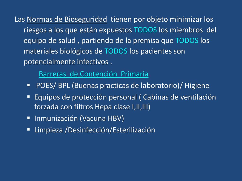 Las Normas de Bioseguridad tienen por objeto minimizar los riesgos a los que están expuestos TODOS los miembros del equipo de salud , partiendo de la premisa que TODOS los materiales biológicos de TODOS los pacientes son potencialmente infectivos .