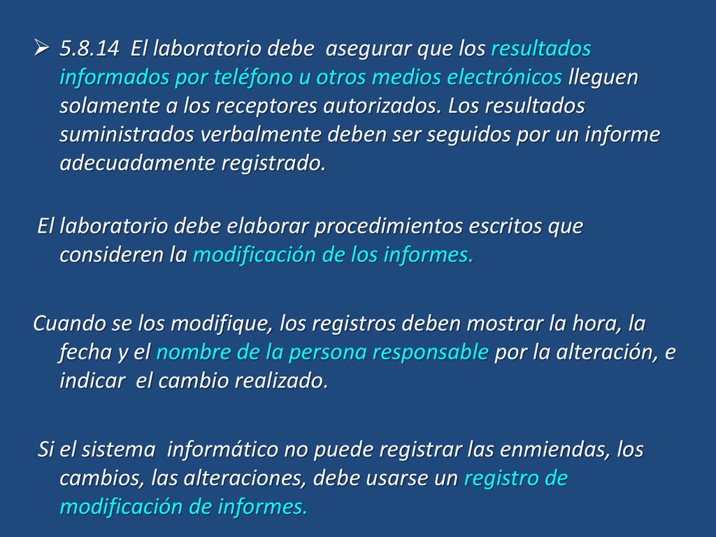 El laboratorio debe asegurar que los resultados informados por teléfono u otros medios electrónicos lleguen solamente a los receptores autorizados. Los resultados suministrados verbalmente deben ser seguidos por un informe adecuadamente registrado.