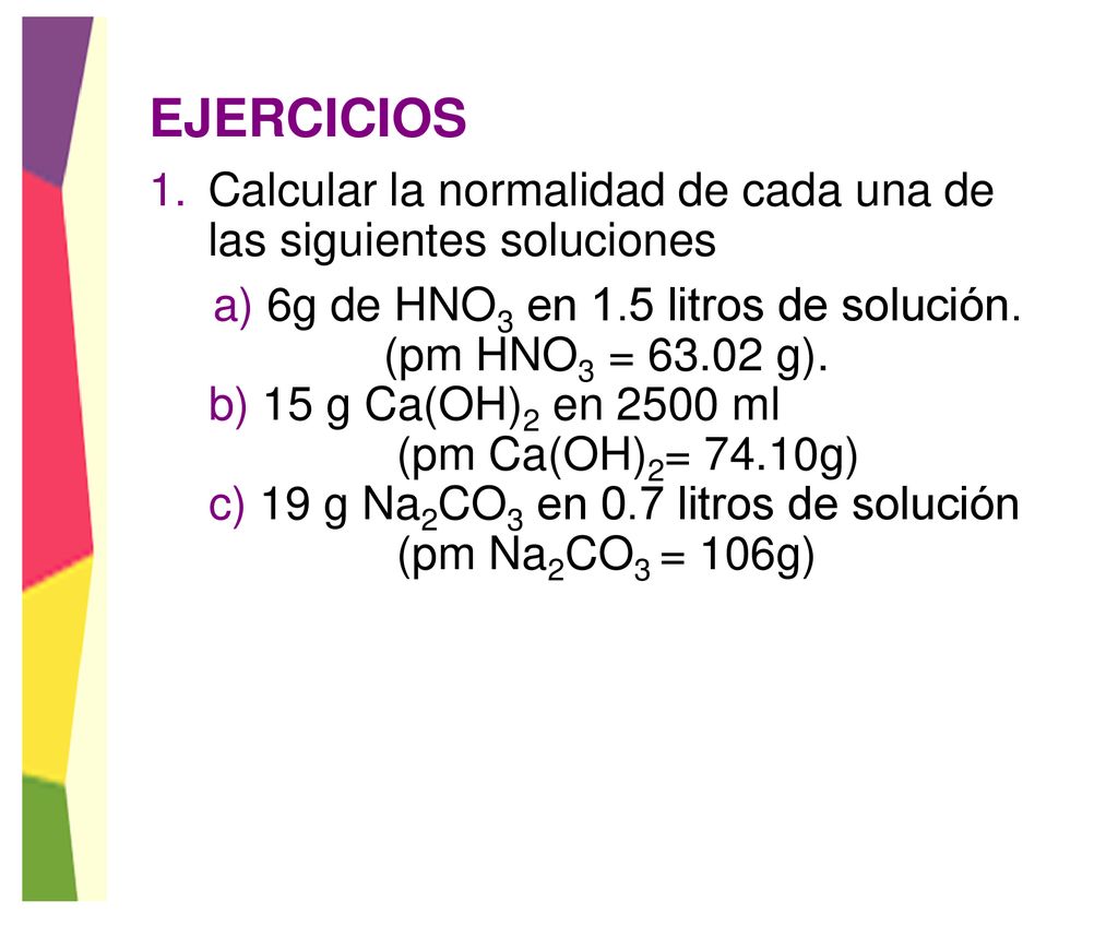 EJERCICIOS Calcular la normalidad de cada una de las siguientes soluciones. a) 6g de HNO3 en 1.5 litros de solución.